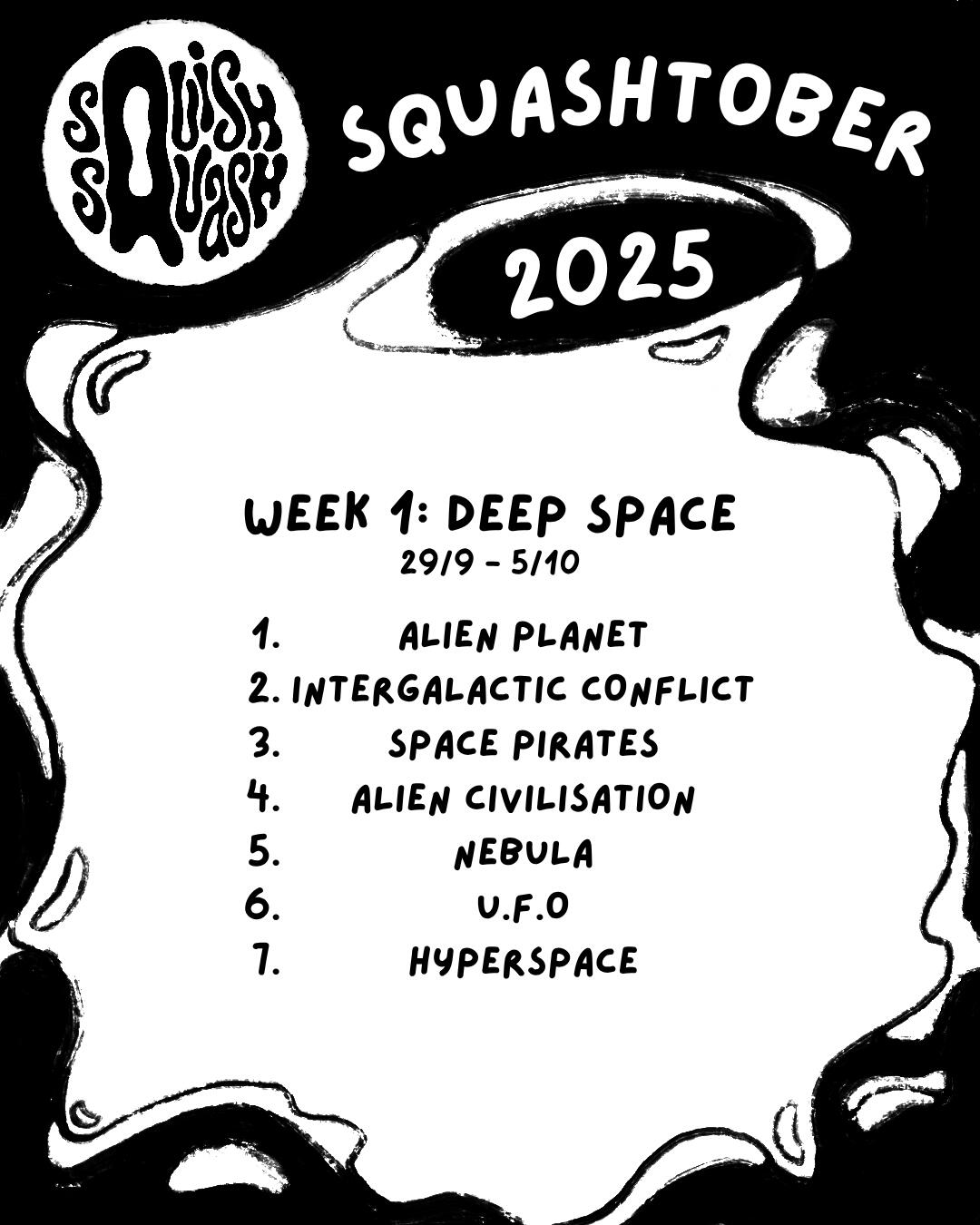 Squashtober 2025 Week 1 Prompts Squashtober 2025 Week 1: Deep Space 29/09 - 05/10 1. ALIEN PLANET 2. INTERGALACTIC CONFLICT 3. SPACE PIRATES 4. ALIEN CIVILISATION 5. NEBULA 6. U.F.O 7. HYPERSPACE