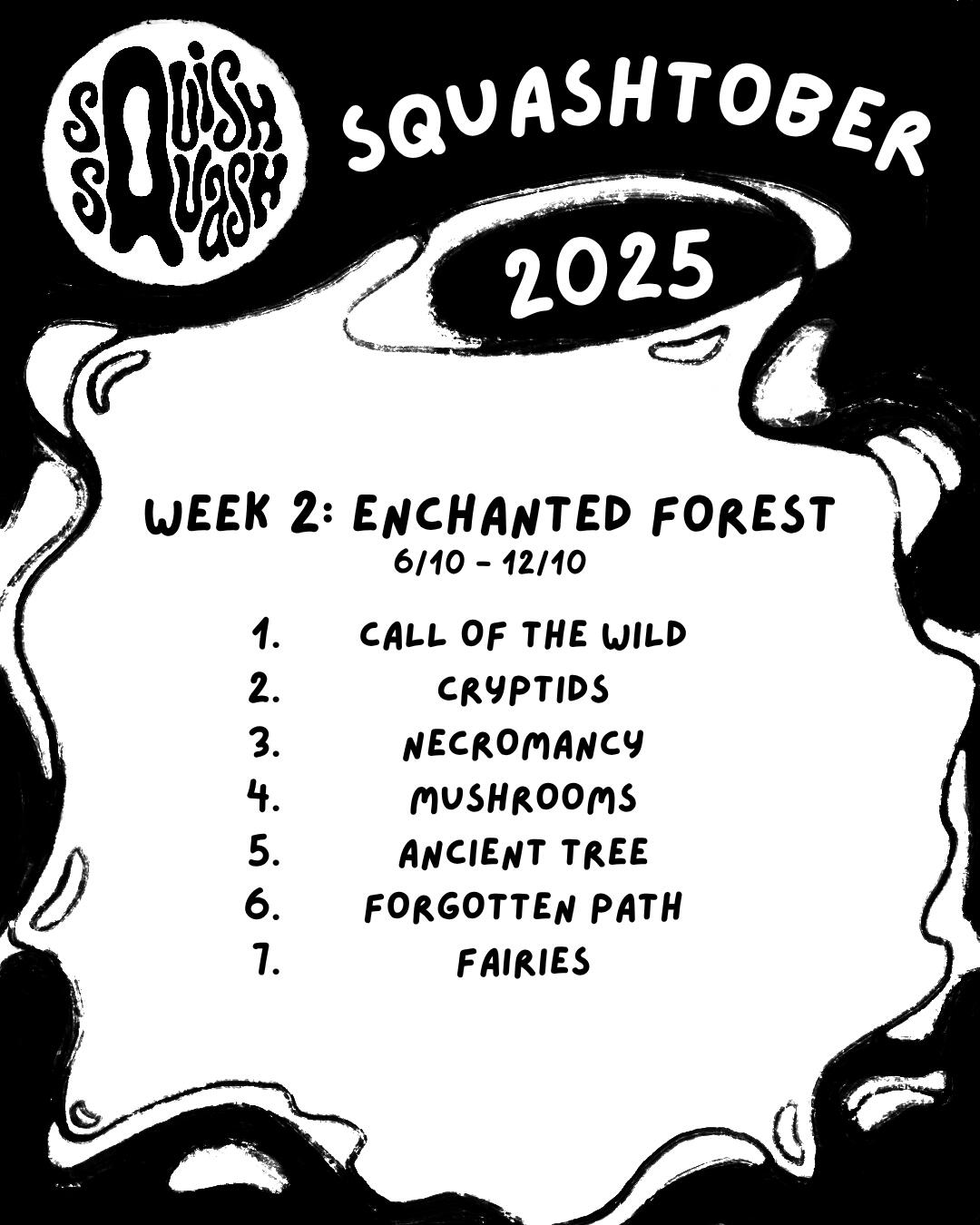 Squashtober 2025 Week 2 Prompts Squashtober 2025 Week 2: Enchanted Forest 6/10 - 12/10 1. Call of the Wild 2. Cryptids 3. Necromancy 4. Mushrooms 5. Ancient Tree 6. Forgotten Path 7. Fairies