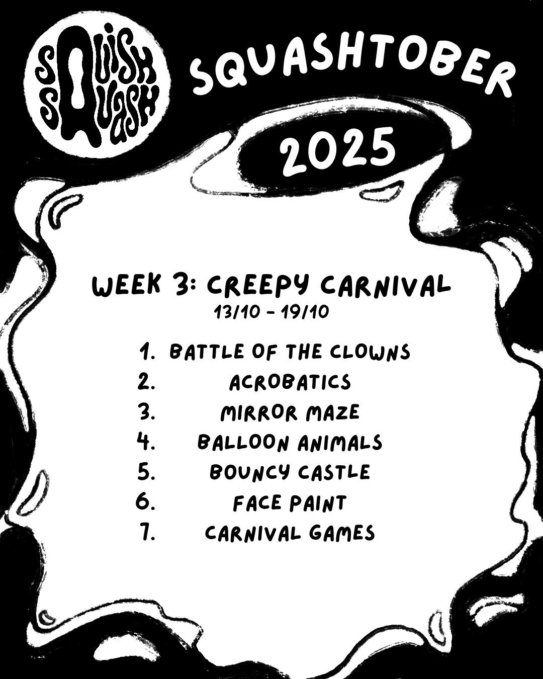 Squashtober 2025 Week 3 Prompts Squashtober 2025 Week 3: Creepy Carnival 13/10 - 19/10 1. Battle of the Clowns 2. Acrobatics 3. Mirror Maze 4. Balloon Animals 5. Bouncy Castle 6. Face Paint 7. Carnival Games